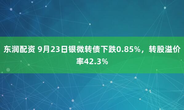 东润配资 9月23日银微转债下跌0.85%,转股溢价率42.3%