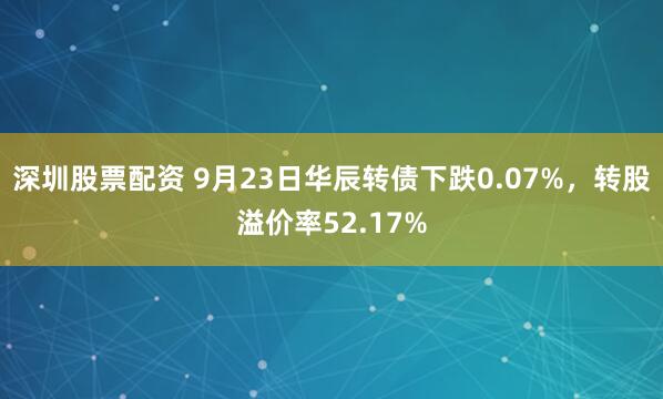 深圳股票配资 9月23日华辰转债下跌0.07%,转股溢价率52.17%
