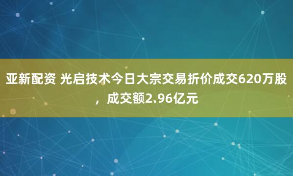 亚新配资 光启技术今日大宗交易折价成交620万股，成交额2.96亿元