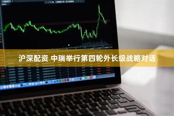 沪深配资 中瑞举行第四轮外长级战略对话