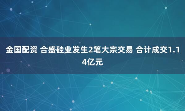 金国配资 合盛硅业发生2笔大宗交易 合计成交1.14亿元