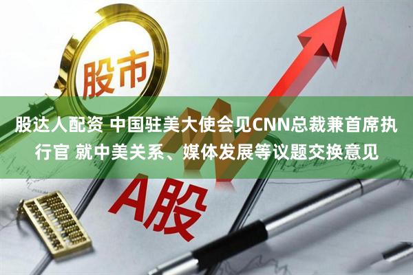 股达人配资 中国驻美大使会见CNN总裁兼首席执行官 就中美关系、媒体发展等议题交换意见