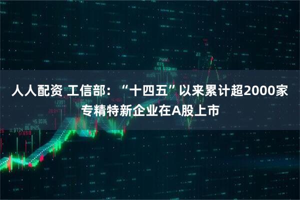人人配资 工信部：“十四五”以来累计超2000家专精特新企业在A股上市
