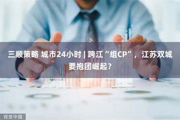 三顺策略 城市24小时 | 跨江“组CP”，江苏双城要抱团崛起？