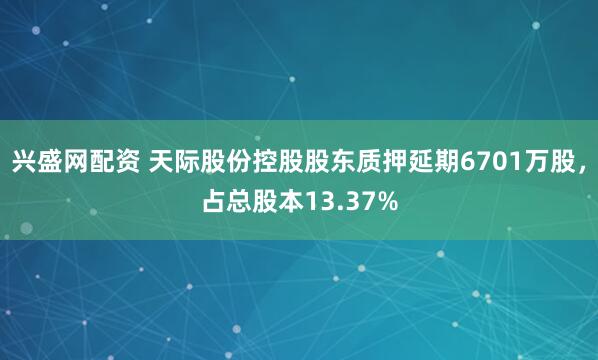 兴盛网配资 天际股份控股股东质押延期6701万股，占总股本13.37%