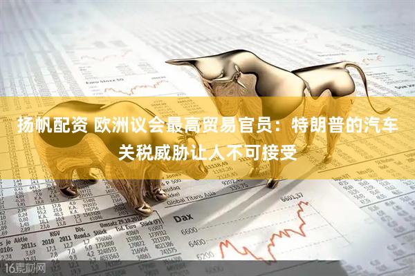 扬帆配资 欧洲议会最高贸易官员：特朗普的汽车关税威胁让人不可接受